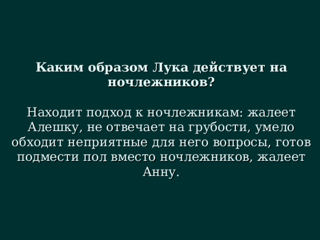 Каким образом Лука действует на ночлежников?   Находит подход к ночлежникам: жалеет Алешку, не отвечает на грубости, умело обходит неприятные для него вопросы, готов подмести пол вместо ночлежников, жалеет Анну. 