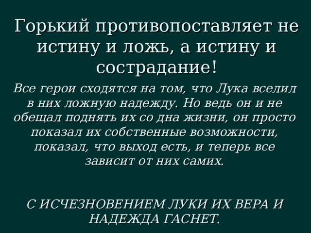 Горький противопоставляет не истину и ложь, а истину и сострадание! Все герои сходятся на том, что Лука вселил в них ложную надежду. Но ведь он и не обещал поднять их со дна жизни, он просто показал их собственные возможности, показал, что выход есть, и теперь все зависит от них самих.   С ИСЧЕЗНОВЕНИЕМ ЛУКИ ИХ ВЕРА И НАДЕЖДА ГАСНЕТ. 