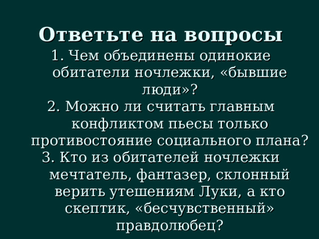 Ответьте на вопросы Чем объединены одинокие обитатели ночлежки, «бывшие люди»? Можно ли считать главным конфликтом пьесы только противостояние социального плана? Кто из обитателей ночлежки мечтатель, фантазер, склонный верить утешениям Луки, а кто скептик, «бесчувственный» правдолюбец? 