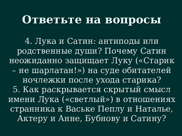 Ответьте на вопросы 4. Лука и Сатин: антиподы или родственные души? Почему Сатин неожиданно защищает Луку («Старик – не шарлатан!») на суде обитателей ночлежки после ухода старика? 5. Как раскрывается скрытый смысл имени Лука («светлый») в отношениях странника к Ваське Пеплу и Наталье, Актеру и Анне, Бубнову и Сатину? 