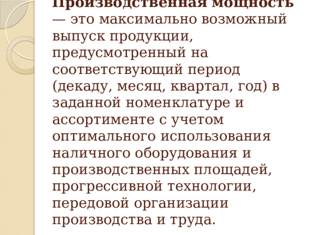                    Производственная мощность  — это максимально возможный выпуск продукции, предусмотренный на соответствующий период (декаду, месяц, квартал, год) в заданной номенклатуре и ассортименте с учетом оптимального использования наличного оборудования и производственных площадей, прогрессивной технологии, передовой организации производства и труда.   