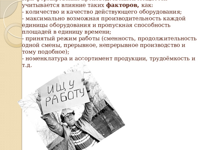 При формировании производственной мощности учитывается влияние таких факторов, как:  - количество и качество действующего оборудования;  - максимально возможная производительность каждой единицы оборудования и пропускная способность площадей в единицу времени;  - принятый режим работы (сменность, продолжительность одной смены, прерывное, непрерывное производство и тому подобное);  - номенклатура и ассортимент продукции, трудоёмкость и т.д. 