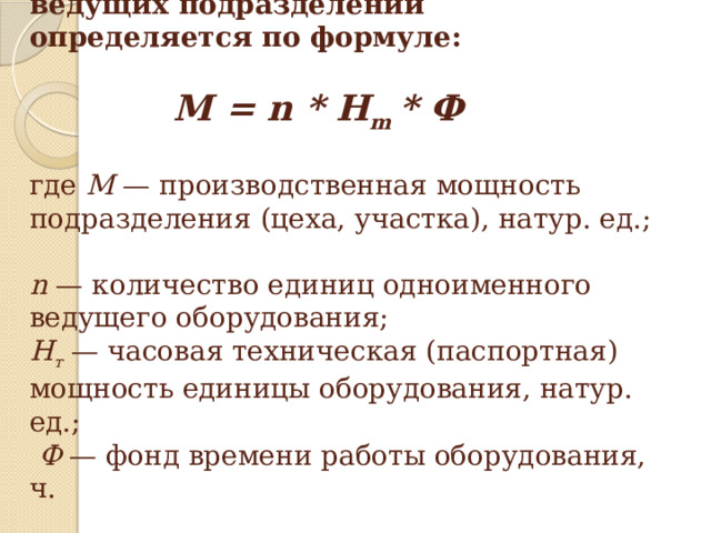 Производственная мощность ведущих подразделений определяется по формуле:                  M = n * H m * Ф                 где М — производственная мощность подразделения (цеха, участка), натур. ед.;  n — количество единиц одноименного ведущего оборудования;  Н т — часовая техническая (паспортная) мощность единицы оборудования, натур. ед.;   Ф — фонд времени работы оборудования, ч.   