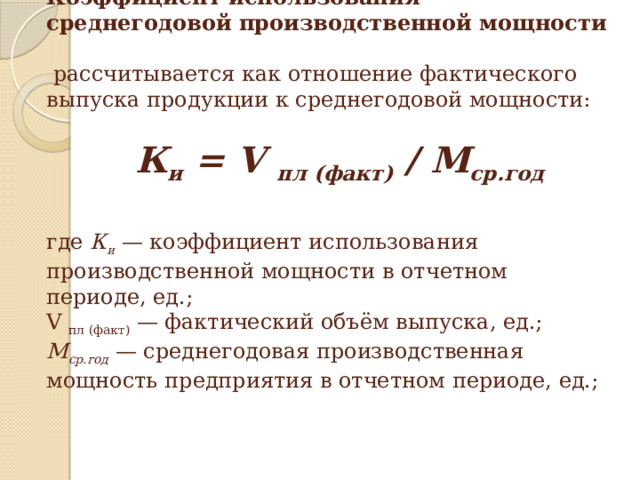 Коэффициент использования среднегодовой производственной мощности   рассчитывается как отношение фактического выпуска продукции к среднегодовой мощности:               К и = V пл (факт) / М ср.год      где К и — коэффициент использования производственной мощности в отчетном периоде, ед.;  V пл (факт) — фактический объём выпуска, ед.;  М ср.год — среднегодовая производственная мощность предприятия в отчетном периоде, ед.;   