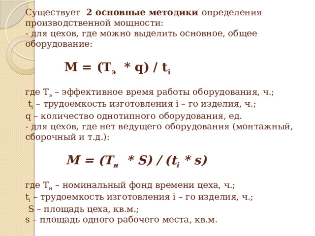 Существует 2 основные методики определения производственной мощности:  - для цехов, где можно выделить основное, общее оборудование:                   М = (Т э   * q) / t i     где Т э – эффективное время работы оборудования, ч.;  t i – трудоемкость изготовления i – го изделия, ч.;  q – количество однотипного оборудования, ед.  - для цехов, где нет ведущего оборудования (монтажный, сборочный и т.д.):                  М = (Т н   * S) / (t i * s)     где Т н – номинальный фонд времени цеха, ч.;  t i – трудоемкость изготовления i – го изделия, ч.;  S – площадь цеха, кв.м.;  s – площадь одного рабочего места, кв.м.   