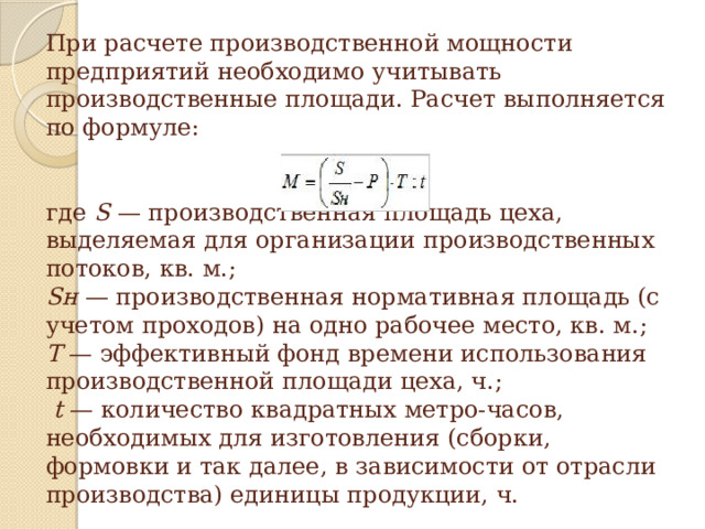 При расчете производственной мощности предприятий необходимо учитывать производственные площади. Расчет выполняется по формуле:                              где S — производственная площадь цеха, выделяемая для организации производственных потоков, кв. м.;  Sн — производственная нормативная площадь (с учетом проходов) на одно рабочее место, кв. м.;   Т — эффективный фонд времени использования производственной площади цеха, ч.;    t — количество квадратных метро-часов, необходимых для изготовления (сборки, формовки и так далее, в зависимости от отрасли производства) единицы продукции, ч.   