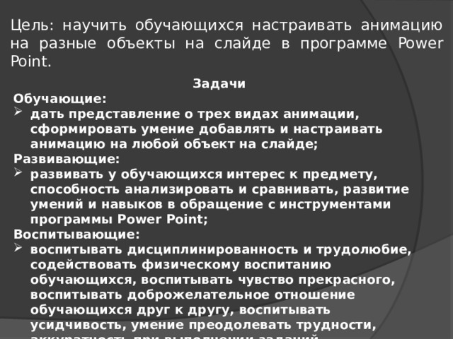 Цель: научить обучающихся настраивать анимацию на разные объекты на слайде в программе Power Point. Задачи Обучающие: дать представление о трех видах анимации, сформировать умение добавлять и настраивать анимацию на любой объект на слайде; Развивающие: развивать у обучающихся интерес к предмету, способность анализировать и сравнивать, развитие умений и навыков в обращение с инструментами программы Power Point; Воспитывающие: воспитывать дисциплинированность и трудолюбие, содействовать физическому воспитанию обучающихся, воспитывать чувство прекрасного, воспитывать доброжелательное отношение обучающихся друг к другу, воспитывать усидчивость, умение преодолевать трудности, аккуратность при выполнении заданий. 