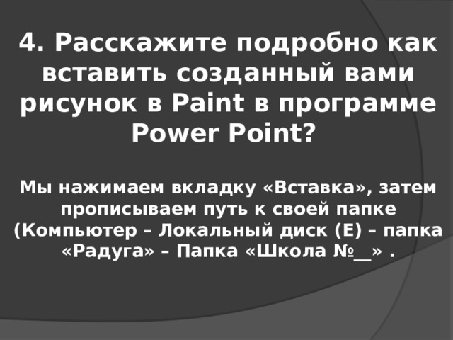 4. Расскажите подробно как вставить созданный вами рисунок в Paint в программе Power Point? Мы нажимаем вкладку «Вставка», затем прописываем путь к своей папке (Компьютер – Локальный диск (Е) – папка «Радуга» – Папка «Школа №__» . 