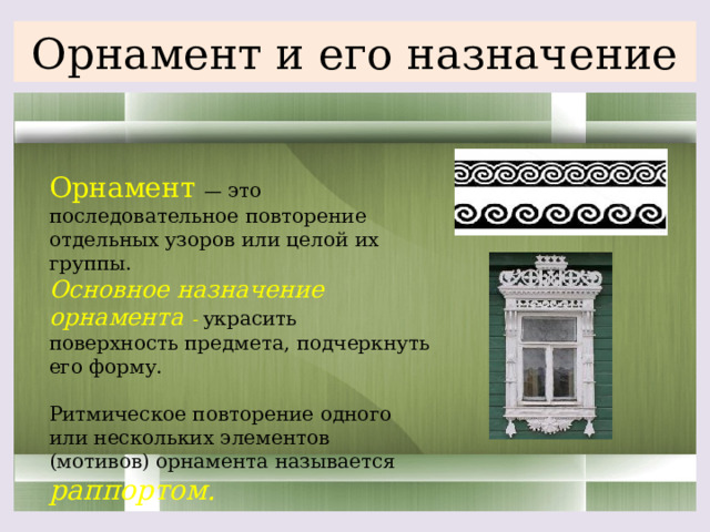 Орнамент и его назначение Орнамент — это последовательное повторение отдельных узоров или целой их группы. Основное назначение орнамента - украсить поверхность предмета, подчеркнуть его форму. Ритмическое повторение одного или нескольких элементов (мотивов) орнамента называется раппортом.   