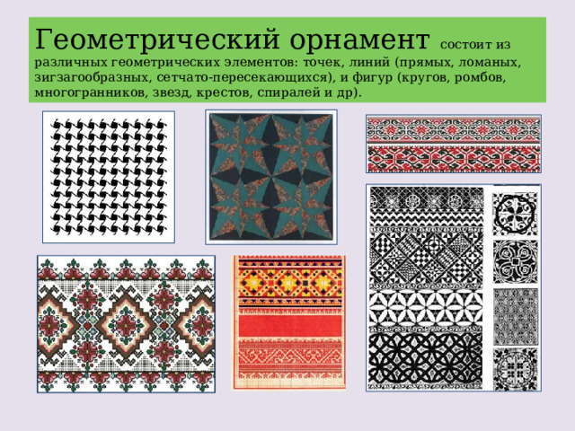 Геометрический орнамент состоит из различных геометрических элементов: точек, линий (прямых, ломаных, зигзагообразных, сетчато-пересекающихся), и фигур (кругов, ромбов, многогранников, звезд, крестов, спиралей и др). 