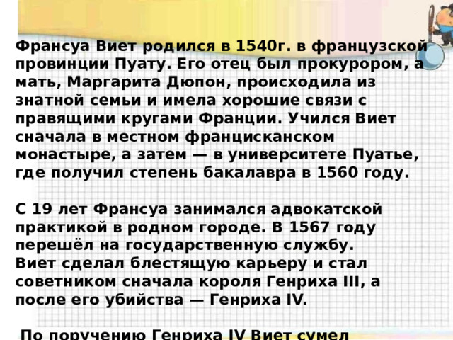 Франсуа Виет родился в 1540г. в французской провинции Пуату. Его отец был прокурором, а мать, Маргарита Дюпон, происходила из знатной семьи и имела хорошие связи с правящими кругами Франции. Учился Виет сначала в местном францисканском монастыре, а затем — в университете Пуатье, где получил степень бакалавра в 1560 году.  С 19 лет Франсуа занимался адвокатской практикой в родном городе. В 1567 году перешёл на государственную службу. Виет сделал блестящую карьеру и стал советником сначала короля Генриха III, а после его убийства — Генриха IV.   По поручению Генриха IV Виет сумел расшифровать переписку испанских агентов во Франции, за что был заочно приговорен испанской инквизицией к сожжению на костре. 