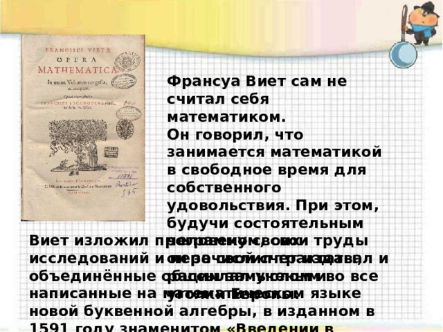 Франсуа Виет сам не считал себя математиком. Он говорил, что занимается математикой в свободное время для собственного удовольствия. При этом, будучи состоятельным человеком, свои труды он за свой счет издавал и рассылал ученым во все уголки Европы. Виет изложил программу своих исследований и перечислил трактаты, объединённые общим замыслом и написанные на математическом языке новой буквенной алгебры, в изданном в 1591 году знаменитом «Введении в аналитическое искусство». 