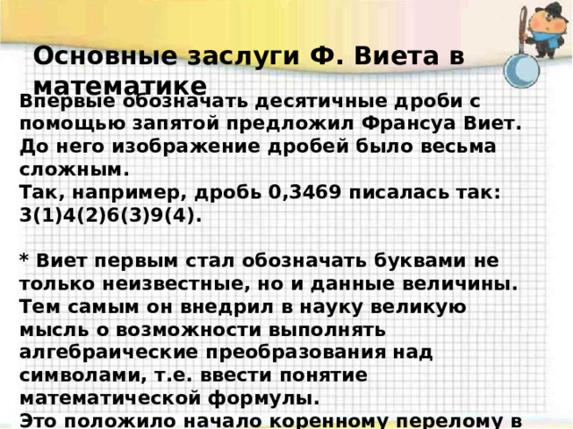 Основные заслуги Ф. Виета в математике Впервые обозначать десятичные дроби с помощью запятой предложил Франсуа Виет. До него изображение дробей было весьма сложным. Так, например, дробь 0,3469 писалась так: 3(1)4(2)6(3)9(4).  * Виет первым стал обозначать буквами не только неизвестные, но и данные величины. Тем самым он внедрил в науку великую мысль о возможности выполнять алгебраические преобразования над символами, т.е. ввести понятие математической формулы. Это положило начало коренному перелому в развитии алгебры - стало возможным буквенное исчисление.   