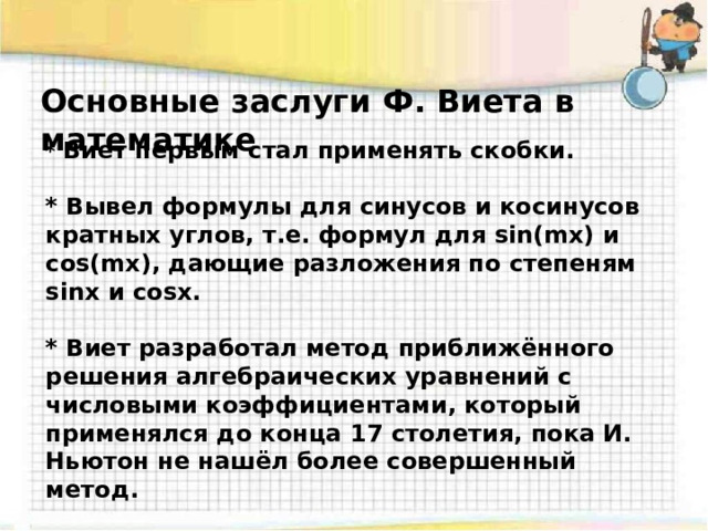 Основные заслуги Ф. Виета в математике * Виет первым стал применять скобки.  * Вывел формулы для синусов и косинусов кратных углов, т.е. формул для sin(mx) и cos(mx), дающие разложения по степеням sinx и cosx.  * Виет разработал метод приближённого решения алгебраических уравнений с числовыми коэффициентами, который применялся до конца 17 столетия, пока И. Ньютон не нашёл более совершенный метод.   * Он первым явно сформулировал в словесной форме теорему косинусов.   