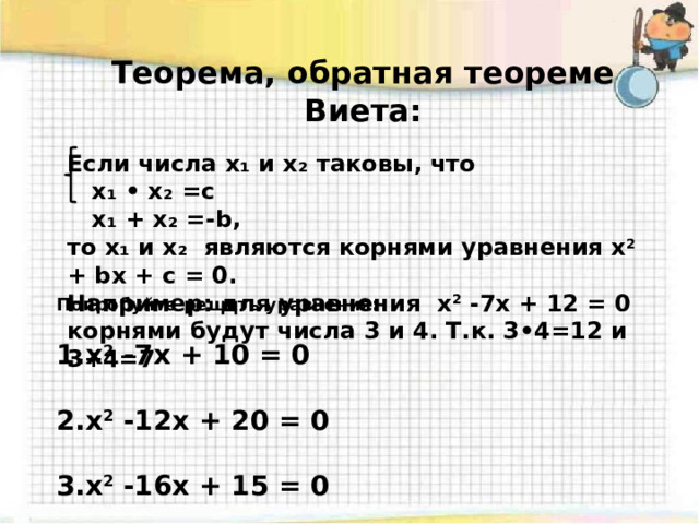 Теорема, обратная теореме Виета: Если числа x₁ и x₂ таковы, что  x₁ • x₂ =c  x₁ + x₂ =-b, то x₁ и x₂ являются корнями уравнения x 2 + bx + c = 0. Например: для уравнения x 2 -7x + 12 = 0 корнями будут числа 3 и 4. Т.к. 3•4=12 и 3+4=7    Попробуйте решить уравнения:  x 2 -7x + 10 = 0  x 2 -12x + 20 = 0  x 2 -16x + 15 = 0 
