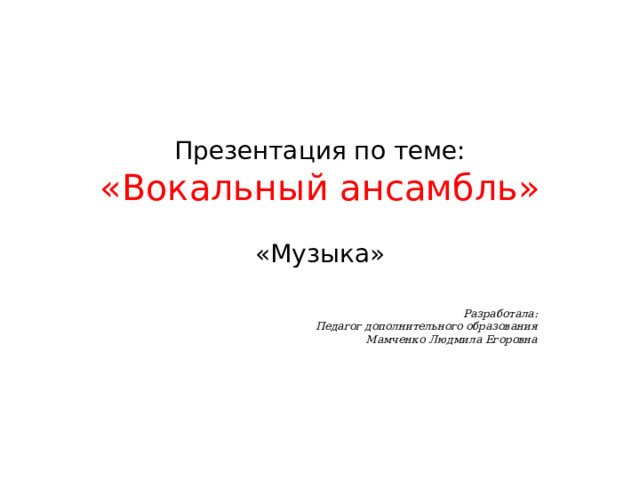 Презентация по теме:  «Вокальный ансамбль»   «Музыка» Разработала: Педагог дополнительного образования Мамченко Людмила Егоровна  