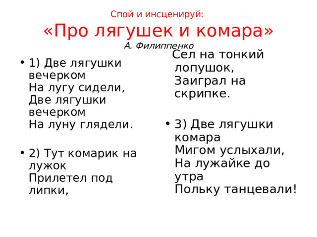 Спой и инсценируй:   «Про лягушек и комара»  А. Филиппенко  Сел на тонкий лопушок,  Заиграл на скрипке.   3) Две лягушки комара  Мигом услыхали,  На лужайке до утра  Польку танцевали!  1) Две лягушки вечерком  На лугу сидели,  Две лягушки вечерком  На луну глядели.   2) Тут комарик на лужок  Прилетел под липки,   