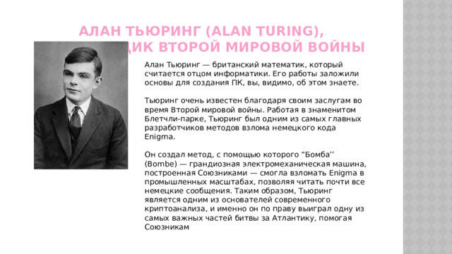 Алан Тьюринг (Alan Turing), кодировщик Второй мировой войны Алан Тьюринг — британский математик, который считается отцом информатики. Его работы заложили основы для создания ПК, вы, видимо, об этом знаете. Тьюринг очень известен благодаря своим заслугам во время Второй мировой войны. Работая в знаменитом Блетчли-парке, Тьюринг был одним из самых главных разработчиков методов взлома немецкого кода Enigma. Он создал метод, с помощью которого “Бомба’’ (Bombe) — грандиозная электромеханическая машина, построенная Союзниками — смогла взломать Enigma в промышленных масштабах, позволяя читать почти все немецкие сообщения. Таким образом, Тьюринг является одним из основателей современного криптоанализа, и именно он по праву выиграл одну из самых важных частей битвы за Атлантику, помогая Союзникам 