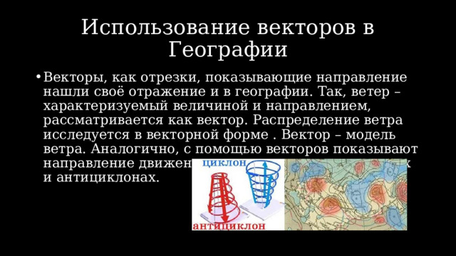 Использование векторов в Географии Векторы, как отрезки, показывающие направление нашли своё отражение и в географии. Так, ветер – характеризуемый величиной и направлением, рассматривается как вектор. Распределение ветра исследуется в векторной форме . Вектор – модель ветра. Аналогично, с помощью векторов показывают направление движения воздушных масс в циклонах и антициклонах. 