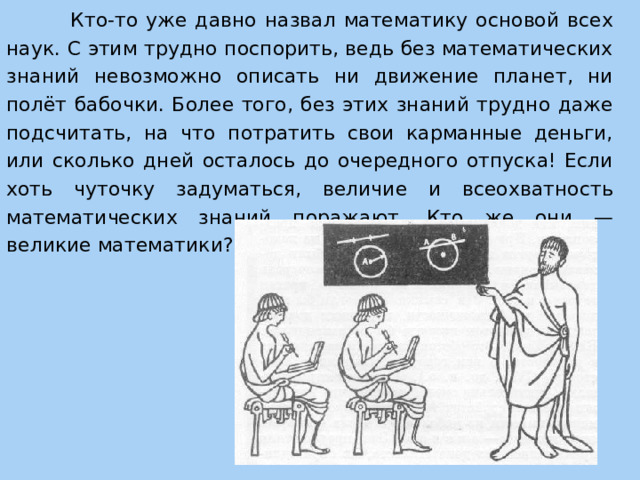  Кто-то уже давно назвал математику основой всех наук. С этим трудно поспорить, ведь без математических знаний невозможно описать ни движение планет, ни полёт бабочки. Более того, без этих знаний трудно даже подсчитать, на что потратить свои карманные деньги, или сколько дней осталось до очередного отпуска! Если хоть чуточку задуматься, величие и всеохватность математических знаний поражают. Кто же они — великие математики? 