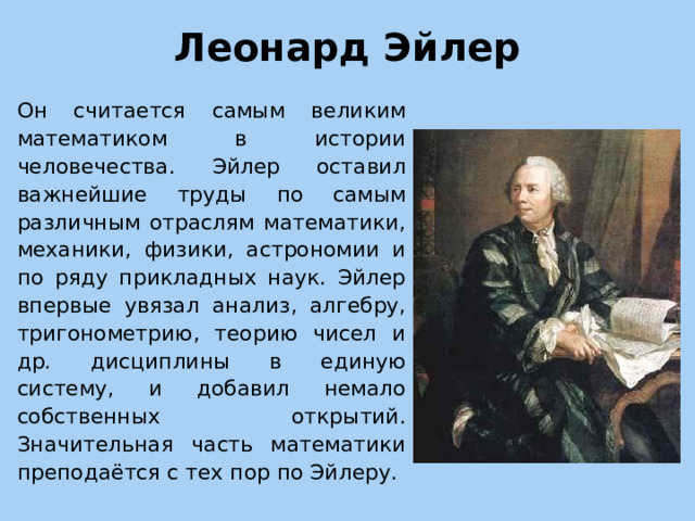 Леонард Эйлер   Он считается самым великим математиком в истории человечества. Эйлер оставил важнейшие труды по самым различным отраслям математики, механики, физики, астрономии и по ряду прикладных наук. Эйлер впервые увязал анализ, алгебру, тригонометрию, теорию чисел и др. дисциплины в единую систему, и добавил немало собственных открытий. Значительная часть математики преподаётся с тех пор по Эйлеру.  