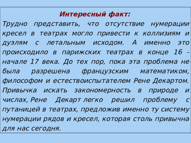 Интересный факт:  Трудно представить, что отсутствие нумерации кресел в театрах могло привести к коллизиям и дуэлям с летальным исходом. А именно это происходило в парижских театрах в конце 16 - начале 17 века. До тех пор, пока эта проблема не была разрешена французским математиком, философом и естествоиспытателем Рене Декартом. Привычка искать закономерность в природе и числах, Рене Декарт легко решил проблему с путаницей в театрах, предложив именно ту систему нумерации рядов и кресел, которая столь привычна для нас сегодня. 