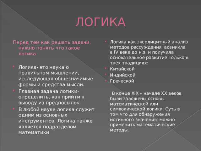 ЛОГИКА Перед тем как решать задачи, нужно понять что такое логика Логика как эксплицитный анализ методов рассуждения возникла в IV веке до н.э, и получила основательное развитие только в трёх традициях: Китайской Индийской Греческой Логика- это наука о правильном мышлении, исследующая общезначимые формы и средства мысли. Главная задача логики- определить, как прийти к выводу из предпосылок. В любой науке логика служит одним из основных инструментов. Логика также является подразделом математики  В конце XIX – начале XX веков были заложены основы математической или символической логики. Суть в том что для обнаружения истинного значения можно применить математические методы. 