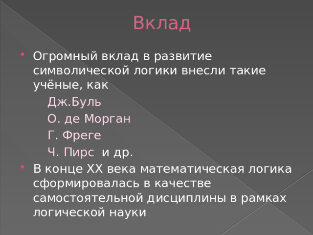 Вклад Огромный вклад в развитие символической логики внесли такие учёные, как  Дж.Буль  О. де Морган  Г. Фреге  Ч. Пирс и др. В конце XX века математическая логика сформировалась в качестве самостоятельной дисциплины в рамках логической науки 