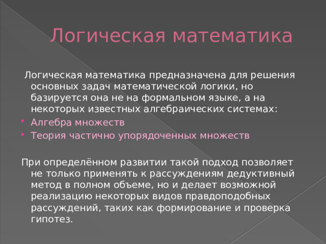 Логическая математика  Логическая математика предназначена для решения основных задач математической логики, но базируется она не на формальном языке, а на некоторых известных алгебраических системах: Алгебра множеств Теория частично упорядоченных множеств При определённом развитии такой подход позволяет не только применять к рассуждениям дедуктивный метод в полном объеме, но и делает возможной реализацию некоторых видов правдоподобных рассуждений, таких как формирование и проверка гипотез. 