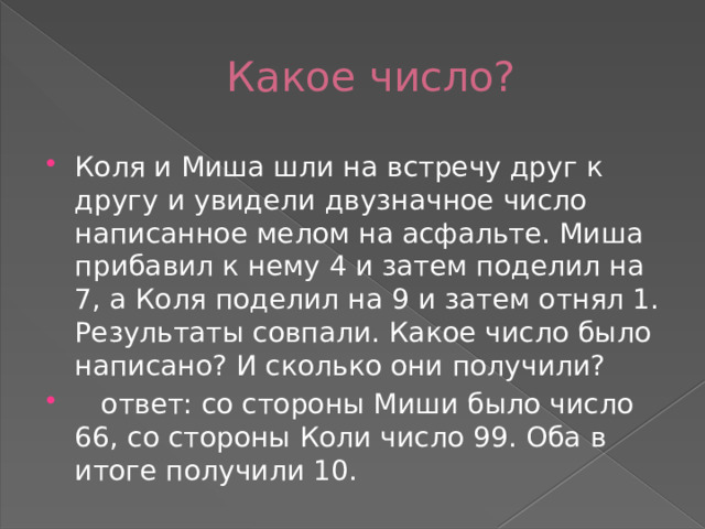 Какое число? Коля и Миша шли на встречу друг к другу и увидели двузначное число написанное мелом на асфальте. Миша прибавил к нему 4 и затем поделил на 7, а Коля поделил на 9 и затем отнял 1. Результаты совпали. Какое число было написано? И сколько они получили?  ответ: со стороны Миши было число 66, со стороны Коли число 99. Оба в итоге получили 10. 