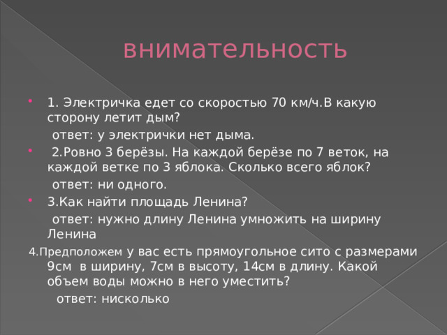 внимательность 1. Электричка едет со скоростью 70 км/ч.В какую сторону летит дым?  ответ: у электрички нет дыма.  2.Ровно 3 берёзы. На каждой берёзе по 7 веток, на каждой ветке по 3 яблока. Сколько всего яблок?  ответ: ни одного. 3.Как найти площадь Ленина?  ответ: нужно длину Ленина умножить на ширину Ленина 4.Предположем у вас есть прямоугольное сито с размерами 9см в ширину, 7см в высоту, 14см в длину. Какой объем воды можно в него уместить?  ответ: нисколько 