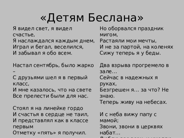 «Детям Беслана»  Но оборвался праздник мигом,  Растаяли мои мечты,  И не за партой, на коленях  Сижу теперь я у беды.   Два взрыва прогремело в зале…  Сейчас в надежных я руках,  Безгрешен я… за что? Не знаю.  Теперь живу на небесах.   И с неба вижу папу с мамой;  Звони, звони в церквях набат…  Люблю вас всех, и умоляю –  «Не забывайте тех ребят…»   Давид Газзати 4 октября 2004г. Я видел свет, я видел счастье,  Я наслаждался каждым днем,  Играл и бегал, веселился,  И забывал я обо всем.   Настал сентябрь, было жарко –  С друзьями шел я в первый класс,  И мне казалось, что на свете  Все прелести были для нас.   Стоял я на линейке гордо  И счастья в сердце не таил,  И представлял как в классе первым  Отметку «пять» я получил.     
