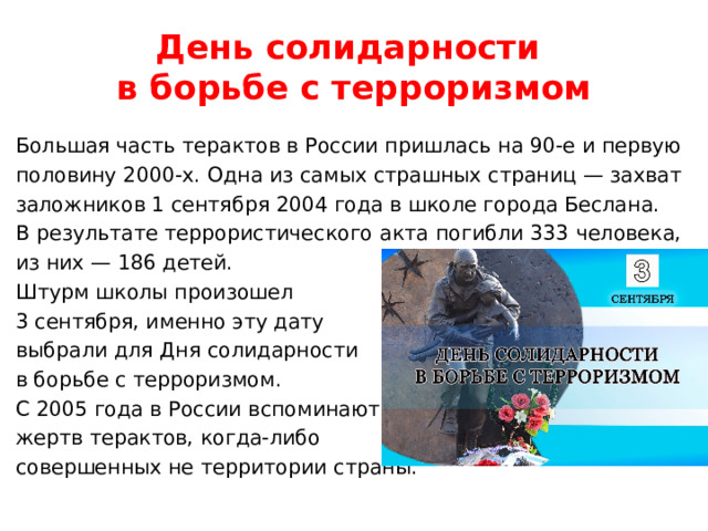 День солидарности  в борьбе с терроризмом Большая часть терактов в России пришлась на 90-е и первую половину 2000-х. Одна из самых страшных страниц — захват заложников 1 сентября 2004 года в школе города Беслана. В результате террористического акта погибли 333 человека, из них — 186 детей. Штурм школы произошел 3 сентября, именно эту дату выбрали для Дня солидарности в борьбе с терроризмом. С 2005 года в России вспоминают жертв терактов, когда-либо совершенных не территории страны. 
