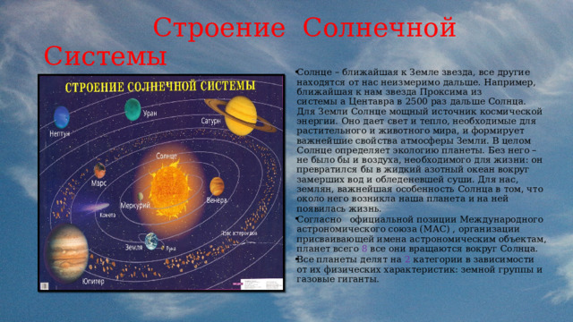  Строение Солнечной Системы Солнце – ближайшая к Земле звезда, все другие находятся от нас неизмеримо дальше. Например, ближайшая к нам звезда Проксима из системы a Центавра в 2500 раз дальше Солнца. Для Земли Солнце мощный источник космической энергии. Оно дает свет и тепло, необходимые для растительного и животного мира, и формирует важнейшие свойства атмосферы Земли .  В целом Солнце определяет экологию планеты. Без него – не было бы и воздуха, необходимого для жизни: он превратился бы в жидкий азотный океан вокруг замерших вод и обледеневшей суши. Для нас, землян, важнейшая особенность Солнца в том, что около него возникла наша планета и на ней появилась жизнь. Согласно официальной позиции Международного астрономического союза (МАС) , организации присваивающей имена астрономическим объектам, планет всего 8 все они вращаются вокруг Солнца. Все планеты делят на 2 категории в зависимости от их физических характеристик: земной группы и газовые гиганты. 