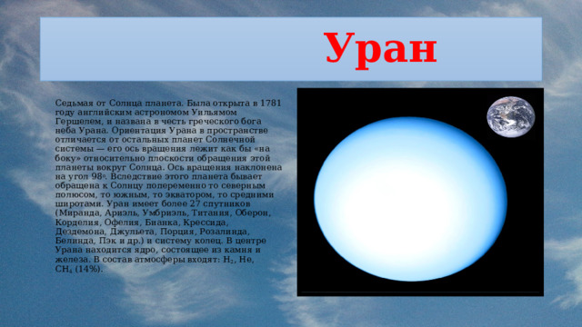  Уран  Седьмая от Солнца планета. Была открыта в 1781 году английским астрономом Уильямом Гершелем, и названа в честь греческого бога неба Урана. Ориентация Урана в пространстве отличается от остальных планет Солнечной системы — его ось вращения лежит как бы «на боку» относительно плоскости обращения этой планеты вокруг Солнца. Ось вращения наклонена на угол 98 o . Вследствие этого планета бывает обращена к Солнцу попеременно то северным полюсом, то южным, то экватором, то средними широтами. Уран имеет более 27 спутников (Миранда, Ариэль, Умбриэль, Титания, Оберон, Корделия, Офелия, Бианка, Крессида, Дездемона, Джульета, Порция, Розалинда, Белинда, Пэк и др.) и систему колец. В центре Урана находится ядро, состоящее из камня и железа. В состав атмосферы входят: H 2 , He, CH 4  (14%). 