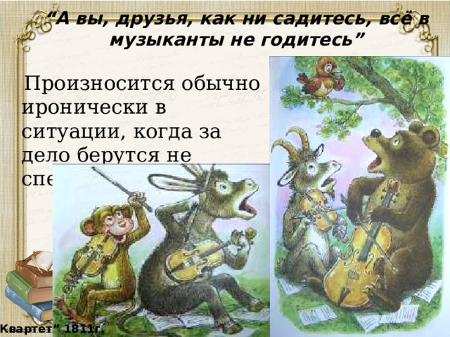 “ А вы, друзья, как ни садитесь, всё в музыканты не годитесь”  Произносится обычно иронически в ситуации, когда за дело берутся не специалисты. “ Квартет” 1811г. 