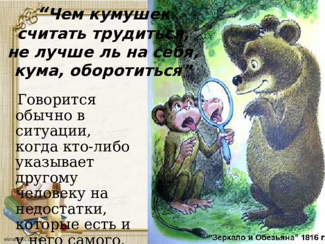 “ Чем кумушек считать трудиться, не лучше ль на себя, кума, оборотиться”  Говорится обычно в ситуации, когда кто-либо указывает другому человеку на недостатки, которые есть и у него самого. 