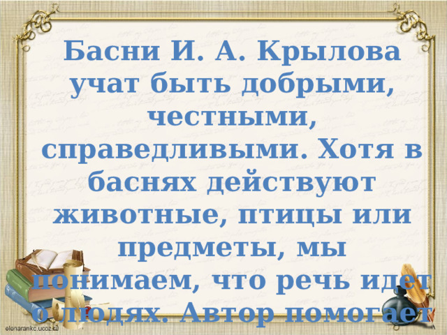 Басни И. А. Крылова учат быть добрыми, честными, справедливыми. Хотя в баснях действуют животные, птицы или предметы, мы понимаем, что речь идет о людях. Автор помогает нам оценить их поступки. 