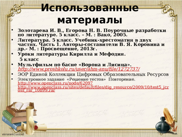 Использованные материалы  Золотарева И. В., Егорова Н. В. Поурочные разработки по литературе. 5 класс. – М. : Вако, 2005. Литература. 5 класс. Учебник-хрестоматия в двух частях. Часть 1. Авторы-составители В. Я. Коровина и др.- М. : Просвещение, 2013г. Уроки литературы Кирилла и Мефодия.   5 класс Мультфильм по басне «Ворона и Лисица».  http://www.proshkolu.ru/user/ahm-anu/file/1272737 / ЭОР Единой Коллекции Цифровых Образовательных Ресурсов Электронное задание «Решение тестов» Повторение. http://www.openclass.ru/node/62097  http://www.openclass.ru/sites/default/files/dig_resource/2009/10/test5_jcross_rar_10899.rar 