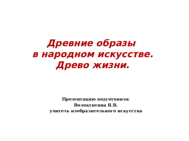   Древние образы  в народном искусстве.  Древо жизни.   Презентацию подготовила: Волоктитина Я.В. учитель изобразительного искусства  