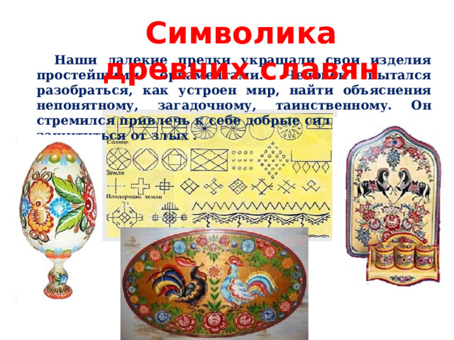 Символика древних славян   Наши далекие предки украшали свои изделия простейшими орнаментами. Человек пытался разобраться, как устроен мир, найти объяснения непонятному, загадочному, таинственному. Он стремился привлечь к себе добрые силы природы, и защититься от злых . 