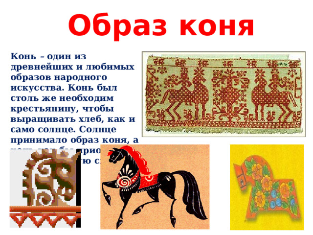 Образ коня Конь – один из древнейших и любимых образов народного искусства. Конь был столь же необходим крестьянину, чтобы выращивать хлеб, как и само солнце. Солнце принимало образ коня, а конь как бы приобретал животворящую силу солнца. 