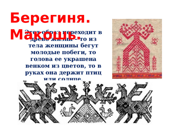 Берегиня. Макошь. Этот образ переходит в древо жизни – то из тела женщины бегут молодые побеги, то голова ее украшена венком из цветов, то в руках она держит птиц или солнце. 