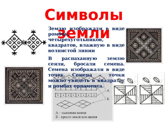 Символы земли Землю изображали в виде ромбов, четырехугольников, квадратов, влажную в виде волнистой линии В распаханную землю сеяли, бросали семена. Семена изображали в виде точек. Семена – точки можно увидеть в квадратах и ромбах орнамента. 