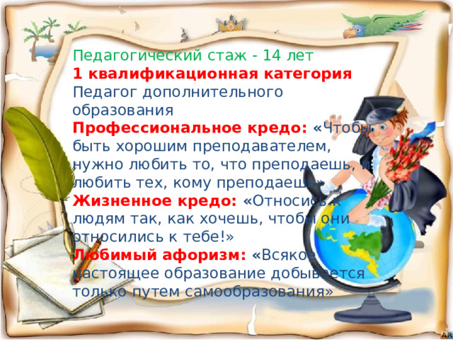 Педагогический стаж - 14 лет 1 квалификационная категория Педагог дополнительного образования Профессиональное кредо: « Чтобы быть хорошим преподавателем, нужно любить то, что преподаешь, и любить тех, кому преподаешь» Жизненное кредо: « Относись к людям так, как хочешь, чтобы они относились к тебе!» Любимый афоризм: « Всякое настоящее образование добывается только путем самообразования» 
