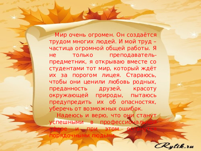  Мир очень огромен. Он создаётся трудом многих людей. И мой труд – частица огромной общей работы. Я не только преподаватель-предметник, я открываю вместе со студентами тот мир, который ждёт их за порогом лицея. Стараюсь, чтобы они ценили любовь родных, преданность друзей, красоту окружающей природы, пытаюсь предупредить их об опасностях, уберечь от возможных ошибок.  Надеюсь и верю, что они станут успешными в профессиональной сфере и при этом останутся порядочными людьми. 