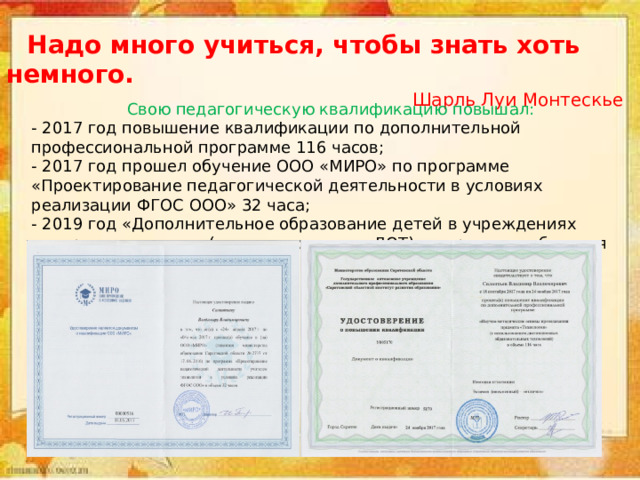  Надо много учиться, чтобы знать хоть немного. Шарль Луи Монтескье Свою педагогическую квалификацию повышал: - 2017 год повышение квалификации по дополнительной профессиональной программе 116 часов; - 2017 год прошел обучение ООО «МИРО» по программе «Проектирование педагогической деятельности в условиях реализации ФГОС ООО» 32 часа; - 2019 год «Дополнительное образование детей в учреждениях интернатного типа» (с использованием ДОТ) - в процессе обучения 
