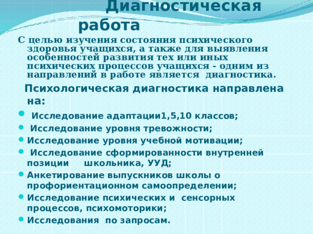  Диагностическая работа С целью изучения состояния психического здоровья учащихся, а также для выявления особенностей развития тех или иных психических процессов учащихся - одним из направлений в работе является диагностика.   Психологическая диагностика направлена на:  Исследование адаптации1,5,10 классов;  Исследование уровня тревожности; Исследование уровня учебной мотивации;  Исследование сформированности внутренней позиции школьника, УУД; Анкетирование выпускников школы о профориентационном самоопределении; Исследование психических и сенсорных процессов, психомоторики; Исследования по запросам.  