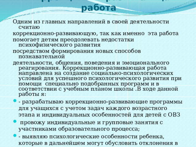   Коррекционно-развивающая работа Одним из главных направлений в своей деятельности считаю коррекционно-развивающую, так как именно эта работа помогает детям преодолевать недостатки психофизического развития посредством формирования новых способов познавательной деятельности, общения, поведения и эмоционального реагирования. Коррекционно-развивающая работа  направлена  на  создание социально-психологических условий для успешного психологического развития при помощи специально подобранных программ и в соответствии с учебным планом школы .В ходе данной работы я: - разрабатываю коррекционно-развивающие программы для учащихся с учетом задач каждого возрастного этапа и индивидуальных особенностей для детей с ОВЗ  провожу индивидуальные и групповые занятия с участниками образовательного процесса; - выявляю психологические особенности ребенка, которые в дальнейшем могут обусловить отклонения в интеллектуальном или личностном развитии; - предупреждаю возможные осложнения в связи с переходом учащихся на следующую возрастную ступень.   