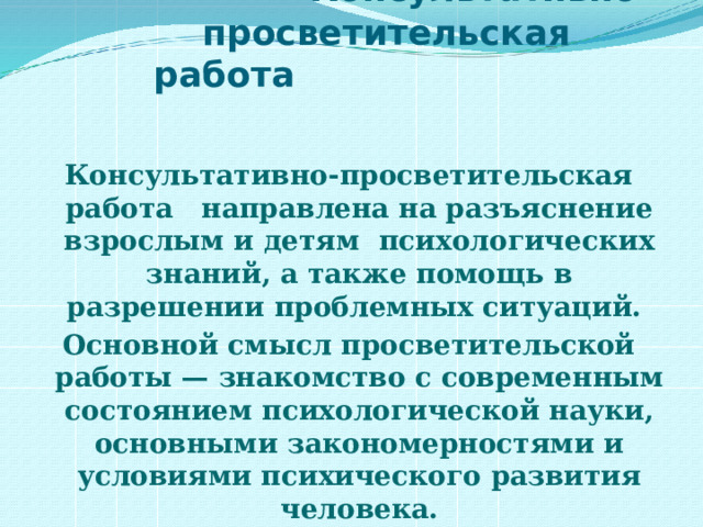  Консультативно-  просветительская работа Консультативно-просветительская работа   направлена на разъяснение взрослым и детям психологических знаний, а также помощь в разрешении проблемных ситуаций. Основной смысл просветительской работы — знакомство с современным состоянием психологической науки, основными закономерностями и условиями психического развития человека. 
